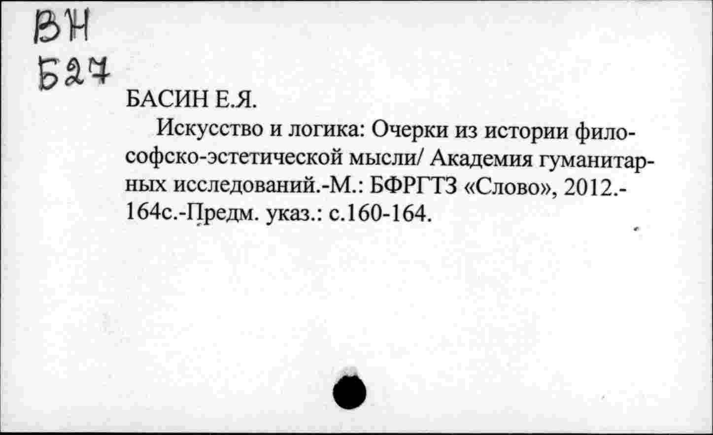 ﻿БАСИН Е.Я.
Искусство и логика: Очерки из истории философско-эстетической мысли/ Академия гуманитарных исследований.-М.: БФРГТЗ «Слово», 2012,-164с.-Предм. указ.: с.160-164.